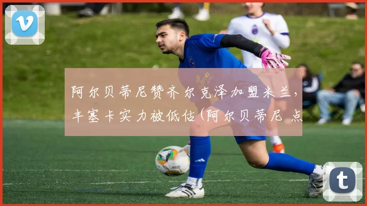 阿尔贝蒂尼赞齐尔克泽加盟米兰，丰塞卡实力被低估(阿尔贝蒂尼 点球)