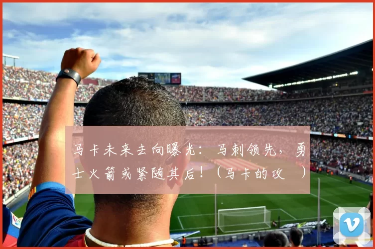 马卡未来去向曝光：马刺领先，勇士火箭或紧随其后！(马卡的攻効)