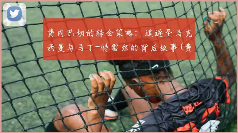 费内巴切的转会策略：追逐圣马克西曼与马丁-特雷尔的背后故事(费内巴切对特马卡比)